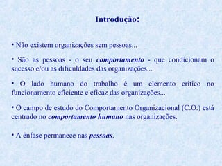 Introdução:
• Não existem organizações sem pessoas...
• São as pessoas - o seu comportamento - que condicionam o
sucesso e/ou as dificuldades das organizações...
• O lado humano do trabalho é um elemento crítico no
funcionamento eficiente e eficaz das organizações...
• O campo de estudo do Comportamento Organizacional (C.O.) está
centrado no comportamento humano nas organizações.
• A ênfase permanece nas pessoas.

 