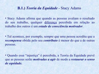 B.1.) Teoria da Equidade - Stacy Adams
• Stacy Adams afirma que quando as pessoas avaliam o resultado
do seu trabalho, qualquer diferença percebida em relação ao
trabalho dos outros é um estado de consciência motivador.
• Tal acontece, por exemplo, sempre que uma pessoa acredita que a
recompensa obtida pelo seu contributo é menor do que a de outras
pessoas.
• Quando essa “injustiça” é percebida, a Teoria da Equidade prevê
que as pessoas serão motivadas a agir de modo a restaurar o senso
de equidade.

 