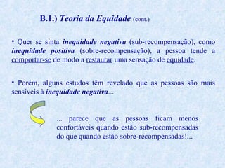 B.1.) Teoria da Equidade (cont.)
• Quer se sinta inequidade negativa (sub-recompensação), como
inequidade positiva (sobre-recompensação), a pessoa tende a
comportar-se de modo a restaurar uma sensação de equidade.
• Porém, alguns estudos têm revelado que as pessoas são mais
sensíveis à inequidade negativa...
... parece que as pessoas ficam menos
confortáveis quando estão sub-recompensadas
do que quando estão sobre-recompensadas!...

 