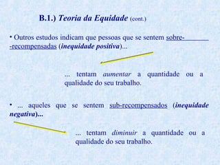 B.1.) Teoria da Equidade (cont.)
• Outros estudos indicam que pessoas que se sentem sobre-recompensadas (inequidade positiva)...

... tentam aumentar a quantidade ou a
qualidade do seu trabalho.
• ... aqueles que se sentem sub-recompensados (inequidade
negativa)...
... tentam diminuir a quantidade ou a
qualidade do seu trabalho.

 