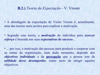 B.2.) Teoria da Expectação - V. Vroom
• A abordagem da expectação de Victor Vroom é, actualmente,
uma das teorias mais aceites para explicar a motivação.
• Segundo esta teoria, a motivação do indivíduo para exercer
esforço é baseada nas suas expectativas de sucesso...
• ... por isso, a motivação das pessoas para produzir e cooperar com
as metas da organização, num dado momento, depende dos
objectivos individuais e da percepção que a pessoa tem da
utilidade desse desempenho, como meio de atingir aqueles
objectivos.

 