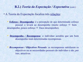 B.2.) Teoria da Expectação / Expectativa (cont.)
• A Teoria da Expectação focaliza três relações:
 Esforço / Desempenho: é a percepção de que determinado esforço
pessoal o levará ao desempenho (muito esforço  bom
desempenho; pouco esforço  fraco desempenho).
 Desempenho / Recompensa: o indivíduo acredita que um bom
desempenho trará determinadas recompensas.
 Recompensas / Objectivos Pessoais: as recompensas satisfazem os
objectivos ou as necessidades pessoais do indivíduo e são, por
isso, atractivas.

 