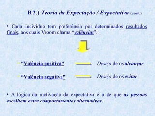 B.2.) Teoria da Expectação / Expectativa (cont.)
• Cada indivíduo tem preferência por determinados resultados
finais, aos quais Vroom chama “valências”.

• “Valência positiva”

Desejo de os alcançar

• “Valência negativa”

Desejo de os evitar

• A lógica da motivação da expectativa é a de que as pessoas
escolhem entre comportamentos alternativos.

 