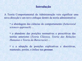 Introdução
A Teoria Comportamental da Administração veio significar uma
nova direcção e um novo enfoque dentro da teoria administrativa:
• a abordagem das ciências do comportamento (behavioral
sciences approach) ...
• o abandono das posições normativas e prescritivas das
teorias anteriores (Teoria Clássica, Teoria das Relações
Humanas e Teoria da Burocracia) ...
• e a adopção de posições explicativas e descritivas,
mantendo, porém, o ênfase nas pessoas.

 