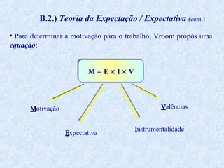 B.2.) Teoria da Expectação / Expectativa (cont.)
• Para determinar a motivação para o trabalho, Vroom propôs uma
equação:
M= E× I× V

Valências

Motivação
Expectativa

Instrumentalidade

 