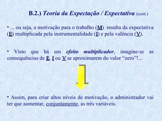 B.2.) Teoria da Expectação / Expectativa (cont.)
• ... ou seja, a motivação para o trabalho (M) resulta da expectativa
(E) multiplicada pela instrumentalidade (I) e pela valência (V).
• Visto que há um efeito multiplicador, imagine-se as
consequências de E, I ou V se aproximarem do valor “zero”!...

• Assim, para criar altos níveis de motivação, o administrador vai
ter que aumentar, conjuntamente, as três variáveis.

 