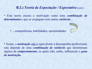 B.2.) Teoria da Expectação / Expectativa (cont.)
• Esta teoria encara a motivação como uma combinação de
determinantes, que se conjugam com outras variáveis...

• ... competências, habilidades, oportunidades

• Assim, a motivação não é equivalente a desempenho profissional;
esta depende de uma combinação de variáveis que determinam
opções de comportamento, os quais irão, então, influenciar o grau
de motivação.

 