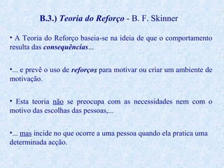 B.3.) Teoria do Reforço - B. F. Skinner
• A Teoria do Reforço baseia-se na ideia de que o comportamento
resulta das consequências...
•... e prevê o uso de reforços para motivar ou criar um ambiente de
motivação.
• Esta teoria não se preocupa com as necessidades nem com o
motivo das escolhas das pessoas,...
•... mas incide no que ocorre a uma pessoa quando ela pratica uma
determinada acção.

 
