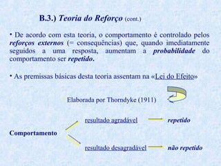 B.3.) Teoria do Reforço (cont.)
• De acordo com esta teoria, o comportamento é controlado pelos
reforços externos (= consequências) que, quando imediatamente
seguidos a uma resposta, aumentam a probabilidade do
comportamento ser repetido.
• As premissas básicas desta teoria assentam na «Lei do Efeito»
• Elaborada por Thorndyke (1911)
resultado agradável

repetido

resultado desagradável

não repetido

Comportamento

 