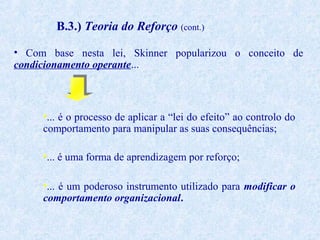 B.3.) Teoria do Reforço (cont.)
• Com base nesta lei, Skinner popularizou o conceito de
condicionamento operante...

•... é o processo de aplicar a “lei do efeito” ao controlo do
comportamento para manipular as suas consequências;
•... é uma forma de aprendizagem por reforço;
•... é um poderoso instrumento utilizado para modificar o
comportamento organizacional.

 