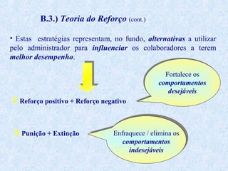 B.3.) Teoria do Reforço (cont.)
• Estas estratégias representam, no fundo, alternativas a utilizar
pelo administrador para influenciar os colaboradores a terem
melhor desempenho.
Fortalece os
comportamentos
desejáveis
 Reforço positivo + Reforço negativo

 Punição + Extinção

Enfraquece / elimina os
comportamentos
indesejáveis

 