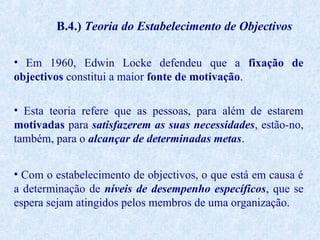 B.4.) Teoria do Estabelecimento de Objectivos
• Em 1960, Edwin Locke defendeu que a fixação de
objectivos constitui a maior fonte de motivação.
• Esta teoria refere que as pessoas, para além de estarem
motivadas para satisfazerem as suas necessidades, estão-no,
também, para o alcançar de determinadas metas.
• Com o estabelecimento de objectivos, o que está em causa é
a determinação de níveis de desempenho específicos, que se
espera sejam atingidos pelos membros de uma organização.

 