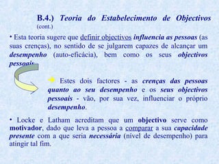 B.4.) Teoria do Estabelecimento de Objectivos
(cont.)

• Esta teoria sugere que definir objectivos influencia as pessoas (as
suas crenças), no sentido de se julgarem capazes de alcançar um
desempenho (auto-eficácia), bem como os seus objectivos
pessoais.
 Estes dois factores - as crenças das pessoas
quanto ao seu desempenho e os seus objectivos
pessoais - vão, por sua vez, influenciar o próprio
desempenho.
• Locke e Latham acreditam que um objectivo serve como
motivador, dado que leva a pessoa a comparar a sua capacidade
presente com a que seria necessária (nível de desempenho) para
atingir tal fim.

 