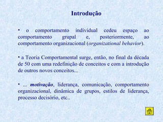Introdução
• o comportamento individual cedeu espaço ao
comportamento
grupal
e,
posteriormente,
ao
comportamento organizacional (organizational behavior).
• a Teoria Comportamental surge, então, no final da década
de 50 com uma redefinição de conceitos e com a introdução
de outros novos conceitos...
• ... motivação, liderança, comunicação, comportamento
organizacional, dinâmica de grupos, estilos de liderança,
processo decisório, etc..

 