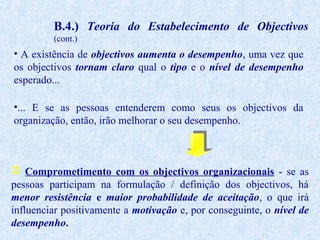 B.4.) Teoria do Estabelecimento de Objectivos
(cont.)

• A existência de objectivos aumenta o desempenho, uma vez que
os objectivos tornam claro qual o tipo e o nível de desempenho
esperado...
•... E se as pessoas entenderem como seus os objectivos da
organização, então, irão melhorar o seu desempenho.

 Comprometimento com os objectivos organizacionais - se as
pessoas participam na formulação / definição dos objectivos, há
menor resistência e maior probabilidade de aceitação, o que irá
influenciar positivamente a motivação e, por conseguinte, o nível de
desempenho.

 