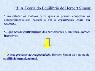 3. A Teoria do Equilíbrio de Herbert Simon:
• Ao estudar os motivos pelos quais as pessoas cooperam, os
comportamentalistas passam a ver a organização como um
sistema...
•... que recebe contribuições dos participantes e, em troca, oferece
incentivos.

 A este processo de reciprocidade, Herbert Simon dá o nome de
equilíbrio organizacional.

 