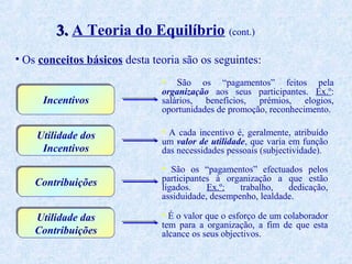 3. A Teoria do Equilíbrio (cont.)
• Os conceitos básicos desta teoria são os seguintes:
•

Incentivos
Utilidade dos
Incentivos

São

os “pagamentos” feitos pela
organização aos seus participantes. Ex.º:
salários, benefícios, prémios, elogios,
oportunidades de promoção, reconhecimento.

• A cada incentivo é, geralmente, atribuído

um valor de utilidade, que varia em função
das necessidades pessoais (subjectividade).

• São os “pagamentos” efectuados pelos

Contribuições

participantes à organização a que estão
ligados.
Ex.º:
trabalho,
dedicação,
assiduidade, desempenho, lealdade.

Utilidade das
Contribuições

• É o valor que o esforço de um colaborador
tem para a organização, a fim de que esta
alcance os seus objectivos.

 