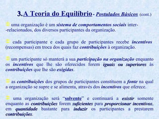 3. A Teoria do Equilíbrio - Postulados Básicos (cont.)
 uma organização é um sistema de comportamentos sociais inter-relacionados, dos diversos participantes da organização.
 cada participante e cada grupo de participantes recebe incentivos
(recompensas) em troca dos quais faz contribuições à organização.
 um participante só manterá a sua participação na organização enquanto
os incentivos que lhe são oferecidos forem iguais ou superiores às
contribuições que lhe são exigidas.
 as contribuições dos grupos de participantes constituem a fonte na qual
a organização se supre e se alimenta, através dos incentivos que oferece.
 uma organização será “solvente” e continuará a existir somente
enquanto as contribuições forem suficientes para proporcionar incentivos,
incentivos
em quantidade bastante para induzir os participantes a prestarem
contribuições.
contribuições

 