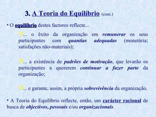 3. A Teoria do Equilíbrio (cont.)
• O equilíbrio destes factores reflecte...
... o êxito da organização em remunerar os seus
participantes com quantias adequadas (monetária;
satisfações não-materiais);
... a existência de padrões de motivação, que levarão os
participantes a quererem continuar a fazer parte da
organização;
... e garante, assim, a própria sobrevivência da organização.
• A Teoria do Equilíbrio reflecte, então, um carácter racional de
busca de objectivos, pessoais e/ou organizacionais.

 