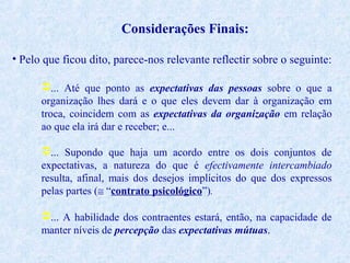 Considerações Finais:
• Pelo que ficou dito, parece-nos relevante reflectir sobre o seguinte:
... Até que ponto as expectativas das pessoas sobre o que a
organização lhes dará e o que eles devem dar à organização em
troca, coincidem com as expectativas da organização em relação
ao que ela irá dar e receber; e...
... Supondo que haja um acordo entre os dois conjuntos de
expectativas, a natureza do que é efectivamente intercambiado
resulta, afinal, mais dos desejos implícitos do que dos expressos
pelas partes (≅ “contrato psicológico”).
... A habilidade dos contraentes estará, então, na capacidade de
manter níveis de percepção das expectativas mútuas.

 