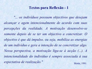 Textos para Reflexão - 1
"... os indivíduos possuem objectivos que desejam
alcançar e agem intencionalmente de acordo com suas
percepções da realidade. A motivação desenvolve-se
somente depois de se ter um objectivo a concretizar. O
objectivo é que dá impulso, ou seja, mobiliza as energias
de um indivíduo e gera a intenção de se concretizar algo.
Nessa perspectiva, a motivação liga-se à acção (...). A
intencionalidade do indivíduo é sempre associada à sua
expectativa de realização."

Motta, 1991

 