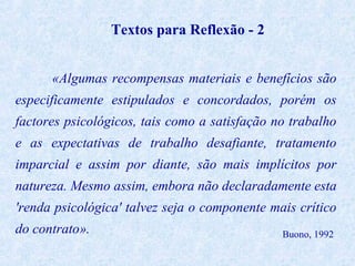 Textos para Reflexão - 2
«Algumas recompensas materiais e benefícios são
especificamente estipulados e concordados, porém os
factores psicológicos, tais como a satisfação no trabalho
e as expectativas de trabalho desafiante, tratamento
imparcial e assim por diante, são mais implícitos por
natureza. Mesmo assim, embora não declaradamente esta
'renda psicológica' talvez seja o componente mais crítico
do contrato».

Buono, 1992

 