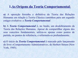 1.As Origens da Teoria Comportamental:
a) A oposição ferrenha e definitiva da Teoria das Relações
Humanas em relação à Teoria Clássica caminhou para um segundo
estágio evolutivo: a Teoria Comportamental.
b) A Teoria Comportamental é, no fundo, um desdobramento da
Teoria das Relações Humanas. Apesar de compartilhar alguns dos
seus conceitos fundamentais, utiliza-os apenas como pontos de
partida, ou pontos de referência, e reformula-os profundamente.
c) O início da Teoria Comportamental é marcado pelo lançamento
do livro «Comportamento Administrativo», de Herbert Simon (New
York, 1945).

 