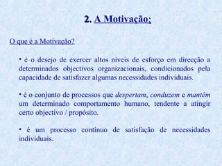 2. A Motivação:
O que é a Motivação?
• é o desejo de exercer altos níveis de esforço em direcção a
determinados objectivos organizacionais, condicionados pela
capacidade de satisfazer algumas necessidades individuais.
• é o conjunto de processos que despertam, conduzem e mantêm
um determinado comportamento humano, tendente a atingir
certo objectivo / propósito.
• é um processo contínuo de satisfação de necessidades
individuais.

 