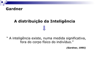 Gardner
A distribuição da Inteligência

“ A inteligência existe, numa medida significativa,
fora do corpo físico do indivíduo.”
(Gardner, 1995)

 