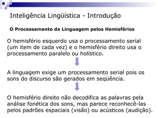 Inteligência Lingüística - Introdução
O Processamento da Linguagem pelos Hemisférios

O hemisfério esquerdo usa o processamento serial
(um item de cada vez) e o hemisfério direito usa o
processamento paralelo ou holístico.
A linguagem exige um processamento serial pois os
sons do discurso são gerados em seqüência.
O hemisfério direito não decodifica as palavras pela
análise fonética dos sons, mas parece reconhecê-las
pelos padrões espaciais (visão) ou acústicos (audição).

 