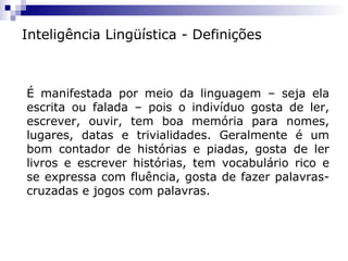 Inteligência Lingüística - Definições

É manifestada por meio da linguagem – seja ela
escrita ou falada – pois o indivíduo gosta de ler,
escrever, ouvir, tem boa memória para nomes,
lugares, datas e trivialidades. Geralmente é um
bom contador de histórias e piadas, gosta de ler
livros e escrever histórias, tem vocabulário rico e
se expressa com fluência, gosta de fazer palavrascruzadas e jogos com palavras.

 