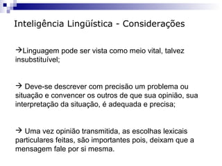 Inteligência Lingüística - Considerações
Linguagem pode ser vista como meio vital, talvez
insubstituível;

 Deve-se descrever com precisão um problema ou
situação e convencer os outros de que sua opinião, sua
interpretação da situação, é adequada e precisa;

 Uma vez opinião transmitida, as escolhas lexicais
particulares feitas, são importantes pois, deixam que a
mensagem fale por si mesma.

 