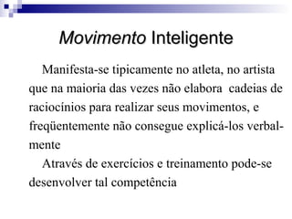 Movimento Inteligente
Manifesta-se tipicamente no atleta, no artista
que na maioria das vezes não elabora cadeias de
raciocínios para realizar seus movimentos, e
freqüentemente não consegue explicá-los verbalmente
Através de exercícios e treinamento pode-se
desenvolver tal competência

 