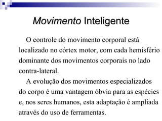 Movimento Inteligente
O controle do movimento corporal está
localizado no córtex motor, com cada hemisfério
dominante dos movimentos corporais no lado
contra-lateral.
A evolução dos movimentos especializados
do corpo é uma vantagem óbvia para as espécies
e, nos seres humanos, esta adaptação é ampliada
através do uso de ferramentas.

 