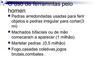 O uso de ferramntas pelo
homen
Pedras arredondadas usadas para ferir
objetos e pedras irregular para cortar(3
mi)
 Machados bifaciais ou de mão
comecaram a aparecer.(1 milhão).
 Martelar pedras .(0,5 milhão)
 Fogo,casadas coletivas,jogos
brutais,combates .


 