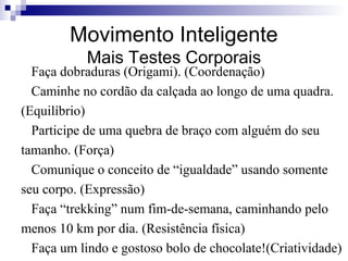 Movimento Inteligente
Mais Testes Corporais

Faça dobraduras (Origami). (Coordenação)
Caminhe no cordão da calçada ao longo de uma quadra.
(Equilíbrio)
Participe de uma quebra de braço com alguém do seu
tamanho. (Força)
Comunique o conceito de “igualdade” usando somente
seu corpo. (Expressão)
Faça “trekking” num fim-de-semana, caminhando pelo
menos 10 km por dia. (Resistência física)
Faça um lindo e gostoso bolo de chocolate!(Criatividade)

 