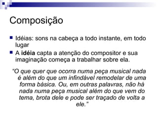 Composição



Idéias: sons na cabeça a todo instante, em todo
lugar
A idéia capta a atenção do compositor e sua
imaginação começa a trabalhar sobre ela.

“O que quer que ocorra numa peça musical nada
é além do que um infindável remodelar de uma
forma básica. Ou, em outras palavras, não há
nada numa peça musical além do que vem do
tema, brota dele e pode ser traçado de volta a
ele.”

 