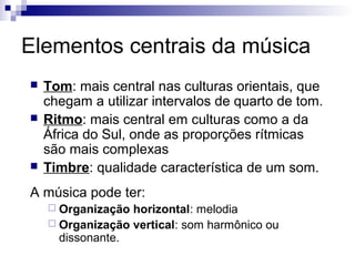Elementos centrais da música





Tom: mais central nas culturas orientais, que
chegam a utilizar intervalos de quarto de tom.
Ritmo: mais central em culturas como a da
África do Sul, onde as proporções rítmicas
são mais complexas
Timbre: qualidade característica de um som.

A música pode ter:
 Organização

horizontal: melodia
 Organização vertical: som harmônico ou
dissonante.

 