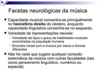 Facetas neurológicas da música




Capacidade musical concentra-se principalmente
no hemisfério direito do cérebro, enquanto
capacidade linguística concentra-se no esquerdo.
Variedade de representações neurais:
 Variedade

de tipos e graus de habilidades musicais
encontradas na população humana
 Encontro inicial com a música por meios e formas
diferentes


Não há nada que sugere qualquer conexão
sistemática da música com outras faculdades (tais
como pensamento linguístico, numérico ou
espacial).

 