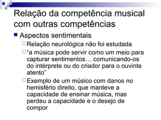 Relação da competência musical
com outras competências


Aspectos sentimentais
 Relação

neurológica não foi estudada
 “a música pode servir como um meio para
capturar sentimentos… comunicando-os
do intérprete ou do criador para o ouvinte
atento”
 Exemplo de um músico com danos no
hemisfério direito, que manteve a
capacidade de ensinar música, mas
perdeu a capacidade e o desejo de
compor

 