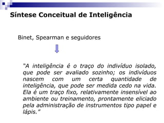 Síntese Conceitual de Inteligência
Binet, Spearman e seguidores

“A inteligência é o traço do indivíduo isolado,
que pode ser avaliado sozinho; os indivíduos
nascem
com
um
certa
quantidade
de
inteligência, que pode ser medida cedo na vida.
Ela é um traço fixo, relativamente insensível ao
ambiente ou treinamento, prontamente eliciado
pela administração de instrumentos tipo papel e
lápis.”

 