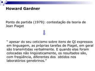 Howard Gardner

Ponto de partida (1979): contestação da teoria de
Jean Piaget

“ apesar do seu ceticismo sobre itens de QI expressos
em linguagem, as próprias tarefas de Piaget, em geral
são transmitidas verbalmente. E quando elas foram
colocadas não lingüisticamente, os resultados são,
com freqüência, diferentes dos obtidos nos
laboratórios genebrinos.”

 
