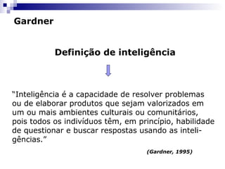 Gardner
Definição de inteligência

“Inteligência é a capacidade de resolver problemas
ou de elaborar produtos que sejam valorizados em
um ou mais ambientes culturais ou comunitários,
pois todos os indivíduos têm, em princípio, habilidade
de questionar e buscar respostas usando as inteligências.”
(Gardner, 1995)

 