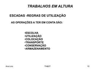 Ana Lino TH&ST 10
•ESCOLHA
•UTILIZAÇÃO
•COLOCAÇÃO
•TRANSPORTE
•CONSERVAÇÃO
•ARMAZENAMENTO
ESCADAS -REGRAS DE UTILIZAÇÃO
AS OPERAÇÕES A TER EM CONTA SÃO:
TRABALHOS EM ALTURA
 