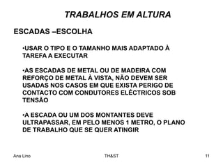Ana Lino TH&ST 11
•USAR O TIPO E O TAMANHO MAIS ADAPTADO À
TAREFA A EXECUTAR
•AS ESCADAS DE METAL OU DE MADEIRA COM
REFORÇO DE METAL À VISTA, NÃO DEVEM SER
USADAS NOS CASOS EM QUE EXISTA PERIGO DE
CONTACTO COM CONDUTORES ELÉCTRICOS SOB
TENSÃO
•A ESCADA OU UM DOS MONTANTES DEVE
ULTRAPASSAR, EM PELO MENOS 1 METRO, O PLANO
DE TRABALHO QUE SE QUER ATINGIR
ESCADAS –ESCOLHA
TRABALHOS EM ALTURA
 