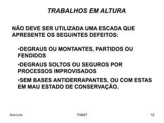 Ana Lino TH&ST 12
•DEGRAUS OU MONTANTES, PARTIDOS OU
FENDIDOS
•DEGRAUS SOLTOS OU SEGUROS POR
PROCESSOS IMPROVISADOS
•SEM BASES ANTIDERRAPANTES, OU COM ESTAS
EM MAU ESTADO DE CONSERVAÇÃO.
NÃO DEVE SER UTILIZADA UMA ESCADA QUE
APRESENTE OS SEGUINTES DEFEITOS:
TRABALHOS EM ALTURA
 
