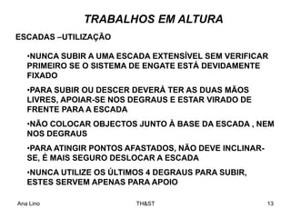 Ana Lino TH&ST 13
TRABALHOS EM ALTURA
•NUNCA SUBIR A UMA ESCADA EXTENSÍVEL SEM VERIFICAR
PRIMEIRO SE O SISTEMA DE ENGATE ESTÁ DEVIDAMENTE
FIXADO
•PARA SUBIR OU DESCER DEVERÁ TER AS DUAS MÃOS
LIVRES, APOIAR-SE NOS DEGRAUS E ESTAR VIRADO DE
FRENTE PARA A ESCADA
•NÃO COLOCAR OBJECTOS JUNTO À BASE DA ESCADA , NEM
NOS DEGRAUS
•PARA ATINGIR PONTOS AFASTADOS, NÃO DEVE INCLINAR-
SE, É MAIS SEGURO DESLOCAR A ESCADA
•NUNCA UTILIZE OS ÚLTIMOS 4 DEGRAUS PARA SUBIR,
ESTES SERVEM APENAS PARA APOIO
ESCADAS –UTILIZAÇÃO
 