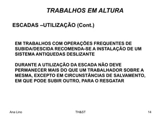Ana Lino TH&ST 14
TRABALHOS EM ALTURA
EM TRABALHOS COM OPERAÇÕES FREQUENTES DE
SUBIDA/DESCIDA RECOMENDA-SE A INSTALAÇÃO DE UM
SISTEMA ANTIQUEDAS DESLIZANTE
DURANTE A UTILIZAÇÃO DA ESCADA NÃO DEVE
PERMANECER MAIS DO QUE UM TRABALHADOR SOBRE A
MESMA, EXCEPTO EM CIRCUNSTÂNCIAS DE SALVAMENTO,
EM QUE PODE SUBIR OUTRO, PARA O RESGATAR
ESCADAS –UTILIZAÇÃO (Cont.)
 