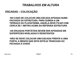 Ana Lino TH&ST 15
TRABALHOS EM ALTURA
•NO CASO DE COLOCAR UMA ESCADA APOIADA NUMA
FACHADA OU ESTRUTURA, PARA SUBIDA A UM
TERRAÇO OU PLATAFORMA, AQUELA DEVE FICAR COM
CERCA DE 1 METRO ACIMA DA REFERIDA ESTRUTURA
•AS ESCADAS PORTÁTEIS DEVEM SER APOIADAS EM
SUPERFÍCIES NIVELADAS E RESISTENTES
•NÃO SE DEVE COLOCAR UMA ESCADA FRENTE A UMA
PORTA, A MENOS QUE ESTA ESTEJA TRANCADA OU
FECHADA À CHAVE
ESCADAS – COLOCAÇÃO
 