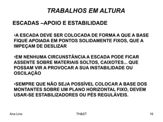 Ana Lino TH&ST 16
TRABALHOS EM ALTURA
•A ESCADA DEVE SER COLOCADA DE FORMA A QUE A BASE
FIQUE APOIADA EM PONTOS SOLIDAMENTE FIXOS, QUE A
IMPEÇAM DE DESLIZAR
•EM NENHUMA CIRCUNSTÂNCIA A ESCADA PODE FICAR
ASSENTE SOBRE MATERIAIS SOLTOS, CAIXOTES... QUE
POSSAM VIR A PROVOCAR A SUA INSTABILIDADE OU
OSCILAÇÃO
•SEMPRE QUE NÃO SEJA POSSÍVEL COLOCAR A BASE DOS
MONTANTES SOBRE UM PLANO HORIZONTAL FIXO, DEVEM
USAR-SE ESTABILIZADORES OU PÉS REGULÁVEIS.
ESCADAS –APOIO E ESTABILIDADE
 